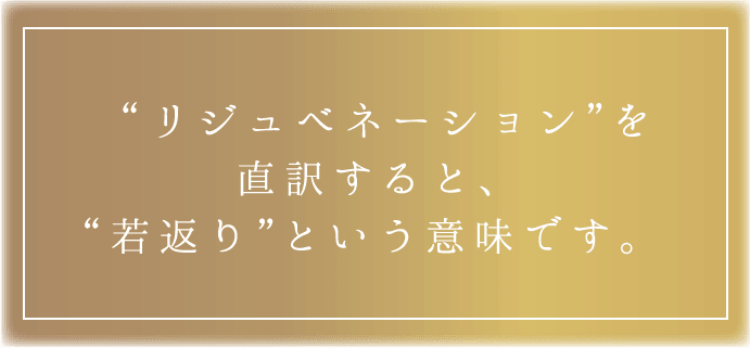 “リジュベネーション”を直訳すると、“若返り”という意味です。